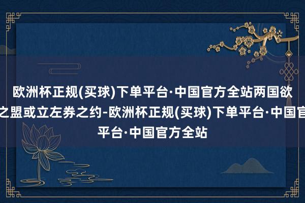 欧洲杯正规(买球)下单平台·中国官方全站两国欲结友好之盟或立左券之约-欧洲杯正规(买球)下单平台·中国官方全站