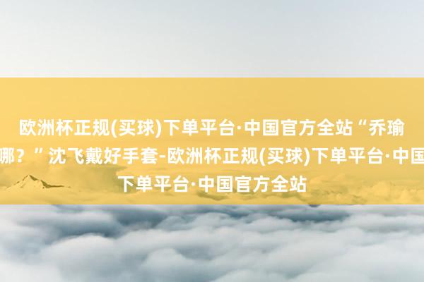 欧洲杯正规(买球)下单平台·中国官方全站“乔瑜的谍报在哪？”沈飞戴好手套-欧洲杯正规(买球)下单平台·中国官方全站