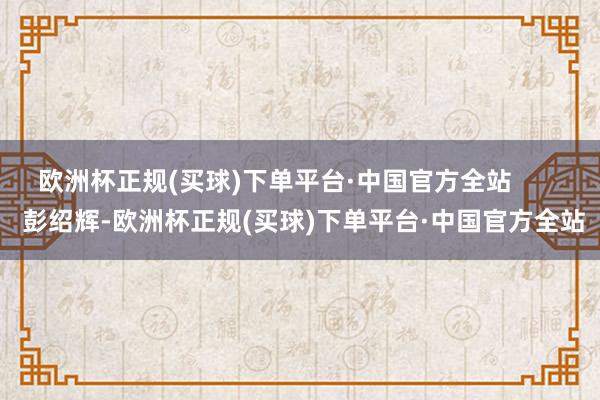 欧洲杯正规(买球)下单平台·中国官方全站        彭绍辉-欧洲杯正规(买球)下单平台·中国官方全站