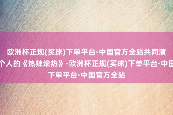 欧洲杯正规(买球)下单平台·中国官方全站共同演绎属于每个人的《热辣滚热》-欧洲杯正规(买球)下单平台·中国官方全站