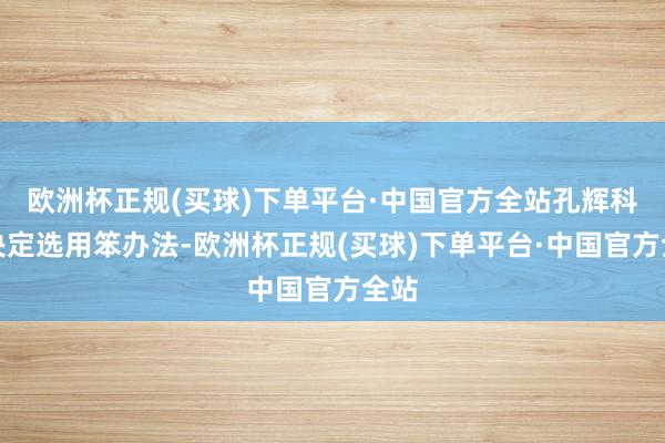 欧洲杯正规(买球)下单平台·中国官方全站孔辉科技决定选用笨办法-欧洲杯正规(买球)下单平台·中国官方全站