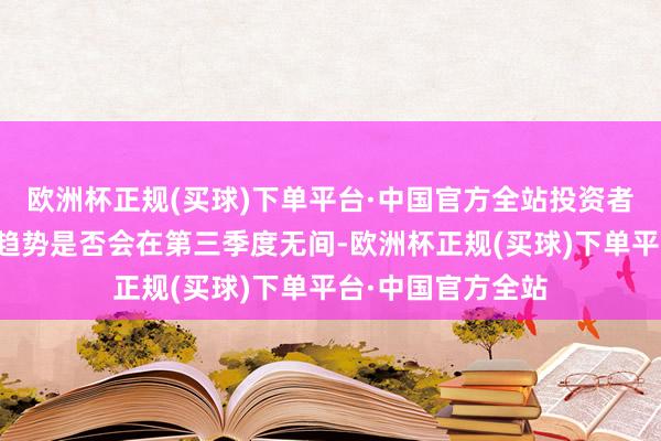 欧洲杯正规(买球)下单平台·中国官方全站投资者将密切柔柔这一趋势是否会在第三季度无间-欧洲杯正规(买球)下单平台·中国官方全站