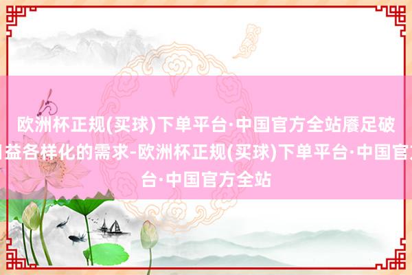 欧洲杯正规(买球)下单平台·中国官方全站餍足破钞者日益各样化的需求-欧洲杯正规(买球)下单平台·中国官方全站