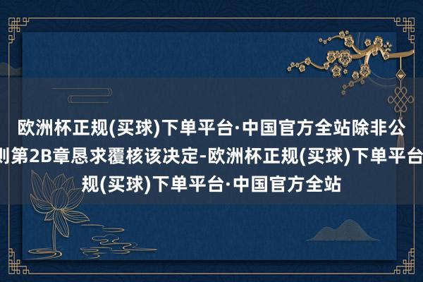 欧洲杯正规(买球)下单平台·中国官方全站除非公司把柄上市规则第2B章恳求覆核该决定-欧洲杯正规(买球)下单平台·中国官方全站