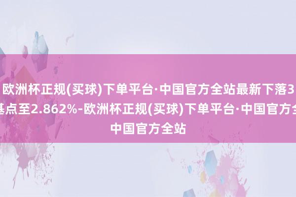 欧洲杯正规(买球)下单平台·中国官方全站最新下落3个基点至2.862%-欧洲杯正规(买球)下单平台·中国官方全站