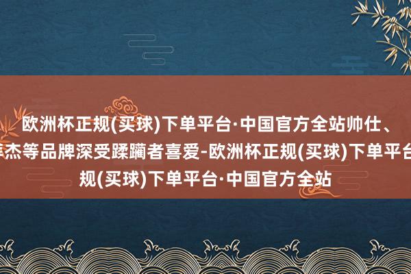 欧洲杯正规(买球)下单平台·中国官方全站帅仕、牛逼、妙洁、拜杰等品牌深受蹂躏者喜爱-欧洲杯正规(买球)下单平台·中国官方全站