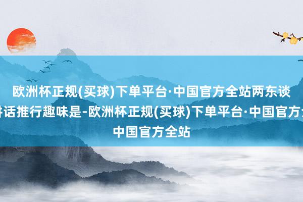 欧洲杯正规(买球)下单平台·中国官方全站两东谈主讲话推行趣味是-欧洲杯正规(买球)下单平台·中国官方全站