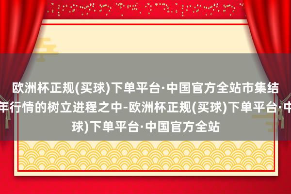 欧洲杯正规(买球)下单平台·中国官方全站市集结迟缓插足跨年行情的树立进程之中-欧洲杯正规(买球)下单平台·中国官方全站