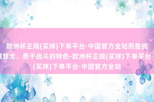 欧洲杯正规(买球)下单平台·中国官方全站而是抗战时间60军颖慧戈、勇于战斗的特色-欧洲杯正规(买球)下单平台·中国官方全站