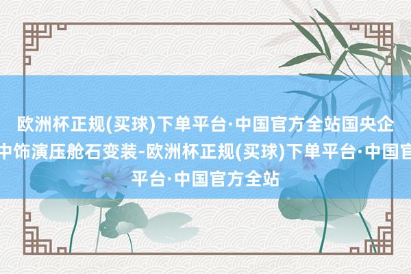 欧洲杯正规(买球)下单平台·中国官方全站国央企应在其中饰演压舱石变装-欧洲杯正规(买球)下单平台·中国官方全站