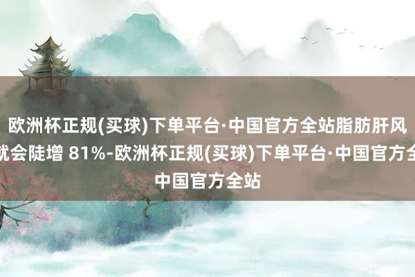 欧洲杯正规(买球)下单平台·中国官方全站脂肪肝风险就会陡增 81%-欧洲杯正规(买球)下单平台·中国官方全站