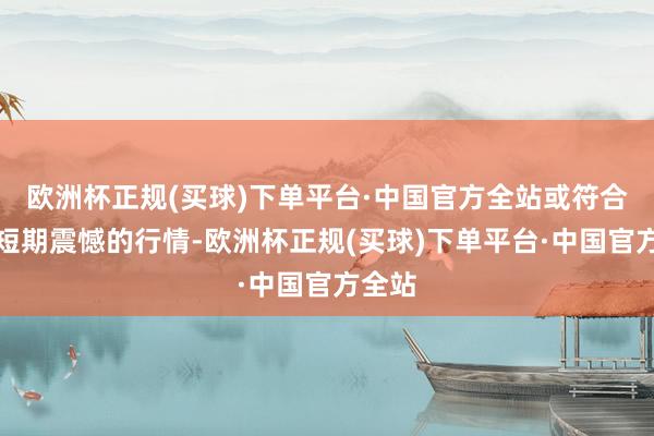 欧洲杯正规(买球)下单平台·中国官方全站或符合现时短期震憾的行情-欧洲杯正规(买球)下单平台·中国官方全站