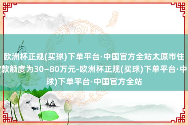 欧洲杯正规(买球)下单平台·中国官方全站太原市住房公积金贷款额度为30—80万元-欧洲杯正规(买球)下单平台·中国官方全站