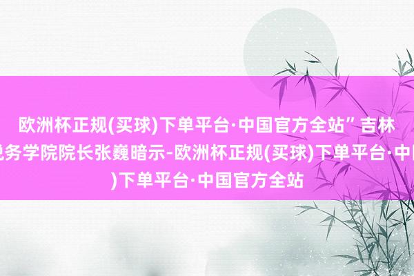 欧洲杯正规(买球)下单平台·中国官方全站”吉林财经大学税务学院院长张巍暗示-欧洲杯正规(买球)下单平台·中国官方全站