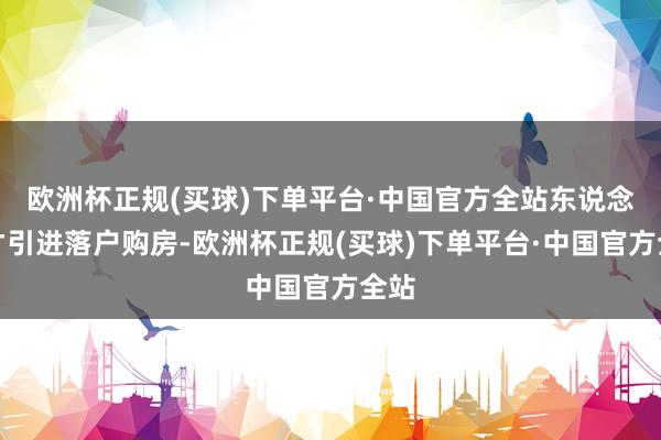 欧洲杯正规(买球)下单平台·中国官方全站东说念主才引进落户购房-欧洲杯正规(买球)下单平台·中国官方全站