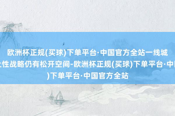 欧洲杯正规(买球)下单平台·中国官方全站一线城市楼市截止性战略仍有松开空间-欧洲杯正规(买球)下单平台·中国官方全站