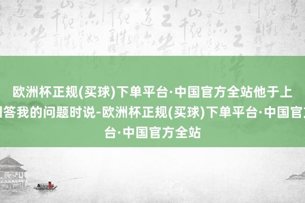 欧洲杯正规(买球)下单平台·中国官方全站他于上周四回答我的问题时说-欧洲杯正规(买球)下单平台·中国官方全站