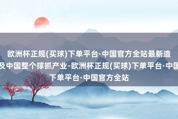 欧洲杯正规(买球)下单平台·中国官方全站最新造访确切涉及中国整个撑抓产业-欧洲杯正规(买球)下单平台·中国官方全站