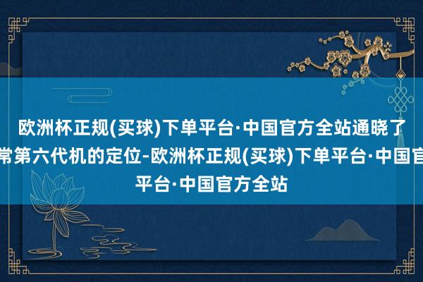 欧洲杯正规(买球)下单平台·中国官方全站通晓了中国往常第六代机的定位-欧洲杯正规(买球)下单平台·中国官方全站