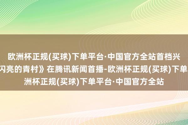 欧洲杯正规(买球)下单平台·中国官方全站首档兴乡后生创业综艺《闪亮的青村》在腾讯新闻首播-欧洲杯正规(买球)下单平台·中国官方全站