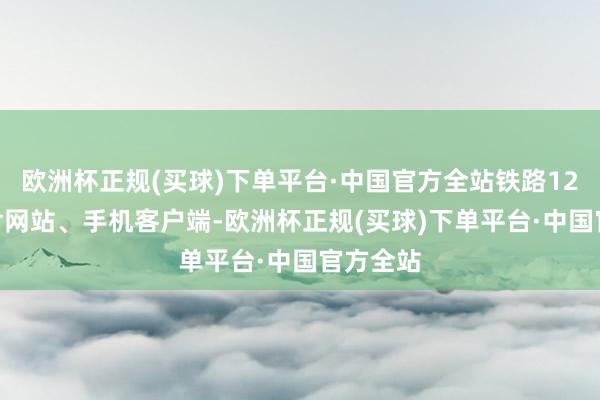 欧洲杯正规(买球)下单平台·中国官方全站铁路12306（含网站、手机客户端-欧洲杯正规(买球)下单平台·中国官方全站