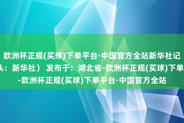 欧洲杯正规(买球)下单平台·中国官方全站新华社记者 刘军喜 摄 （开头：新华社） 发布于：湖北省-欧洲杯正规(买球)下单平台·中国官方全站