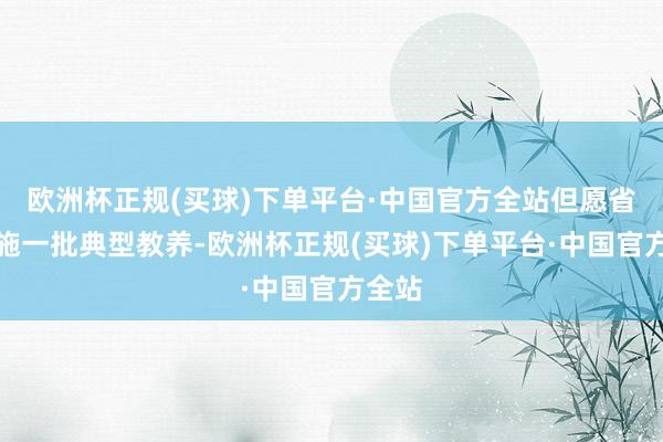 欧洲杯正规(买球)下单平台·中国官方全站但愿省略实施一批典型教养-欧洲杯正规(买球)下单平台·中国官方全站