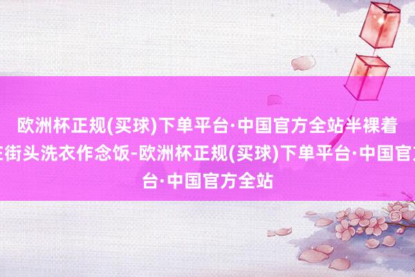 欧洲杯正规(买球)下单平台·中国官方全站半裸着身子在街头洗衣作念饭-欧洲杯正规(买球)下单平台·中国官方全站