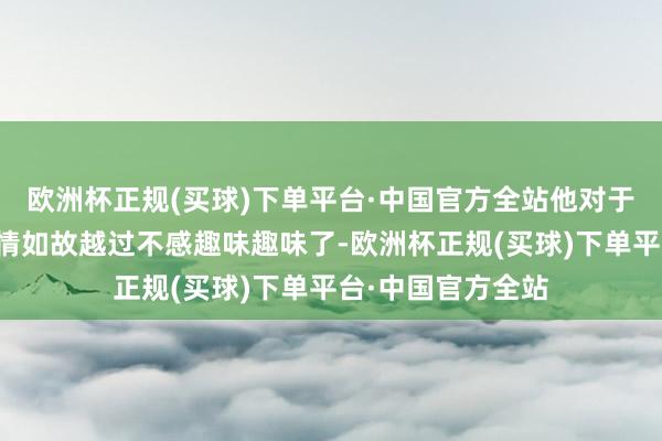 欧洲杯正规(买球)下单平台·中国官方全站他对于政坛上的这些事情如故越过不感趣味趣味了-欧洲杯正规(买球)下单平台·中国官方全站