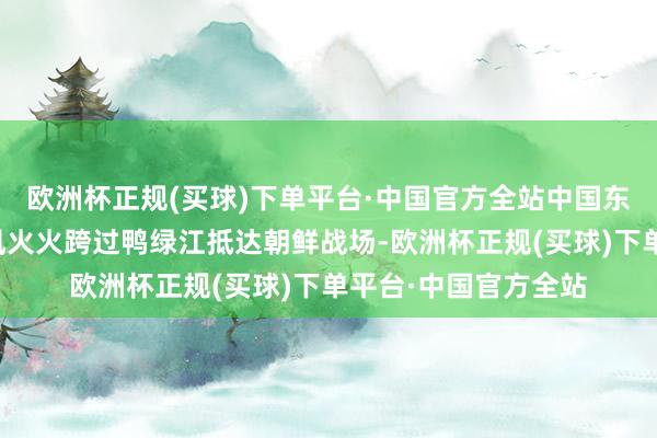 欧洲杯正规(买球)下单平台·中国官方全站中国东说念主民志愿军风风火火跨过鸭绿江抵达朝鲜战场-欧洲杯正规(买球)下单平台·中国官方全站