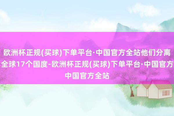 欧洲杯正规(买球)下单平台·中国官方全站他们分离来自全球17个国度-欧洲杯正规(买球)下单平台·中国官方全站