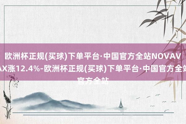 欧洲杯正规(买球)下单平台·中国官方全站NOVAVAX涨12.4%-欧洲杯正规(买球)下单平台·中国官方全站