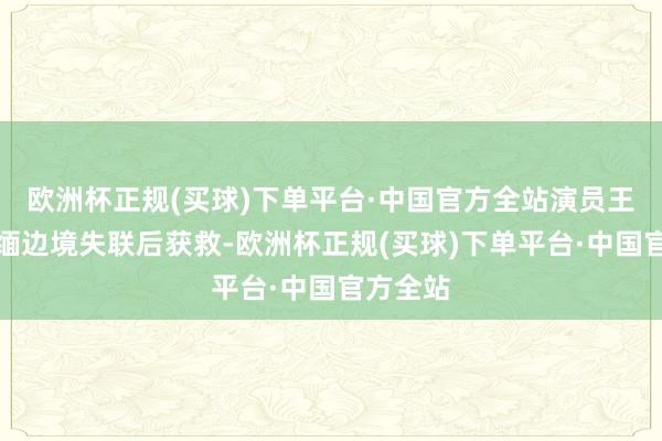 欧洲杯正规(买球)下单平台·中国官方全站演员王星在泰缅边境失联后获救-欧洲杯正规(买球)下单平台·中国官方全站