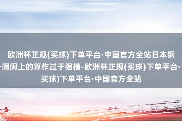 欧洲杯正规(买球)下单平台·中国官方全站日本钢铁企业在国外阛阓上的算作过于强横-欧洲杯正规(买球)下单平台·中国官方全站