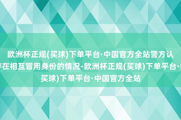 欧洲杯正规(买球)下单平台·中国官方全站警方认定两东谈主存在相互冒用身份的情况-欧洲杯正规(买球)下单平台·中国官方全站