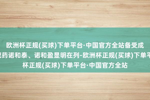 欧洲杯正规(买球)下单平台·中国官方全站备受成本市集形状的减肥药诺和泰、诺和盈显明在列-欧洲杯正规(买球)下单平台·中国官方全站