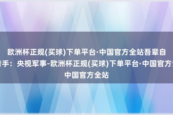 欧洲杯正规(买球)下单平台·中国官方全站吾辈自立着手：央视军事-欧洲杯正规(买球)下单平台·中国官方全站