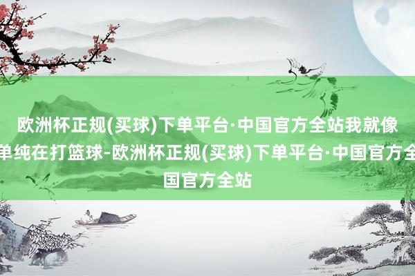 欧洲杯正规(买球)下单平台·中国官方全站我就像是单纯在打篮球-欧洲杯正规(买球)下单平台·中国官方全站