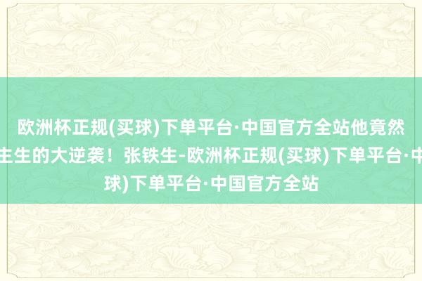 欧洲杯正规(买球)下单平台·中国官方全站他竟然完成了东谈主生的大逆袭！张铁生-欧洲杯正规(买球)下单平台·中国官方全站