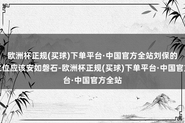 欧洲杯正规(买球)下单平台·中国官方全站刘保的储君之位应该安如磐石-欧洲杯正规(买球)下单平台·中国官方全站