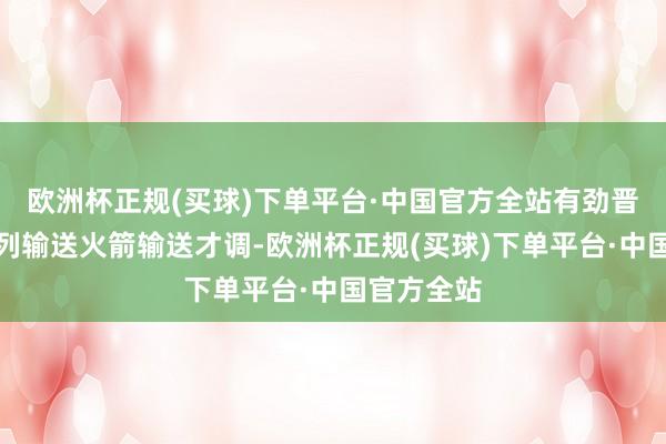 欧洲杯正规(买球)下单平台·中国官方全站有劲晋升长征系列输送火箭输送才调-欧洲杯正规(买球)下单平台·中国官方全站