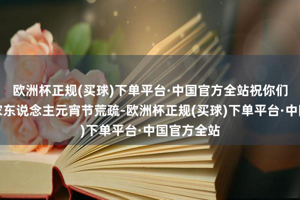 欧洲杯正规(买球)下单平台·中国官方全站祝你们和你们的家东说念主元宵节荒疏-欧洲杯正规(买球)下单平台·中国官方全站