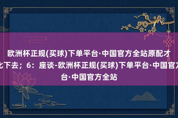 欧洲杯正规(买球)下单平台·中国官方全站原配才会被比下去；6：座谈-欧洲杯正规(买球)下单平台·中国官方全站