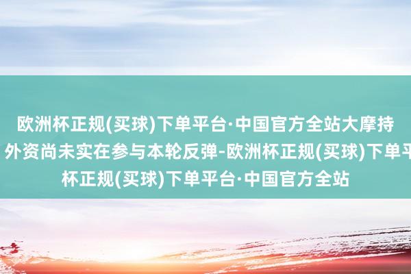 欧洲杯正规(买球)下单平台·中国官方全站大摩持续唱多中国股市：外资尚未实在参与本轮反弹-欧洲杯正规(买球)下单平台·中国官方全站