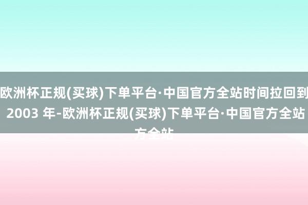 欧洲杯正规(买球)下单平台·中国官方全站时间拉回到 2003 年-欧洲杯正规(买球)下单平台·中国官方全站